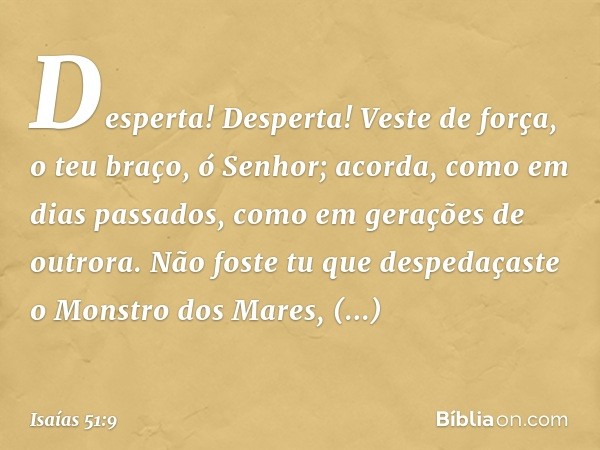 Desperta! Desperta! Veste de força,
o teu braço, ó Senhor;
acorda, como em dias passados,
como em gerações de outrora.
Não foste tu que despedaçaste o Monstro d