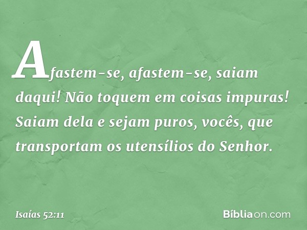 Afastem-se, afastem-se, saiam daqui!
Não toquem em coisas impuras!
Saiam dela e sejam puros,
vocês, que transportam os utensílios do Senhor. -- Isaías 52:11