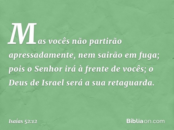 Mas vocês não partirão apressadamente,
nem sairão em fuga;
pois o Senhor irá à frente de vocês;
o Deus de Israel será a sua retaguarda. -- Isaías 52:12