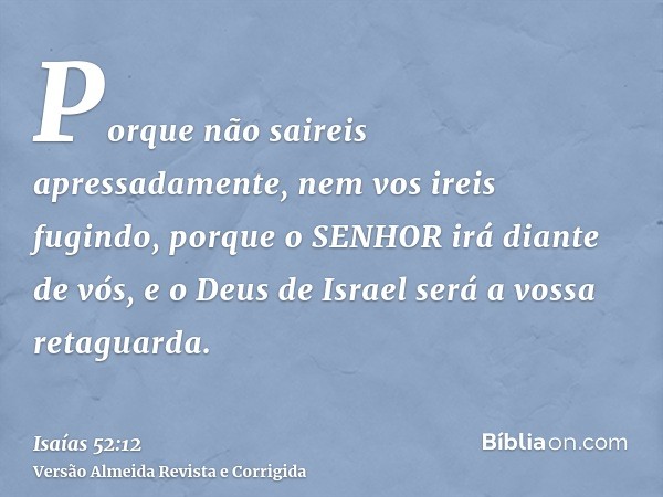 Porque não saireis apressadamente, nem vos ireis fugindo, porque o SENHOR irá diante de vós, e o Deus de Israel será a vossa retaguarda.