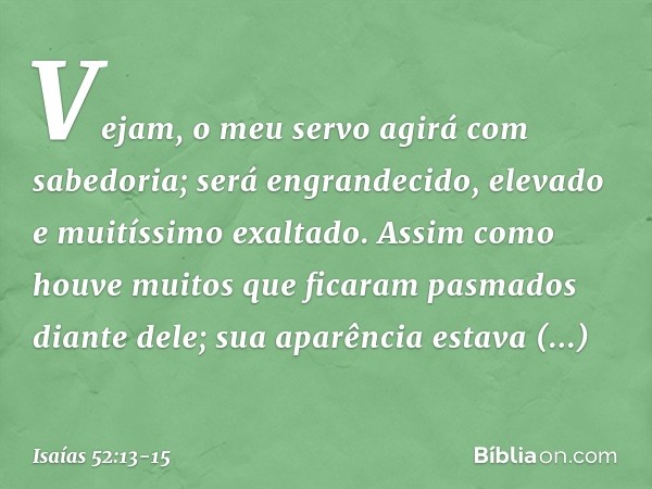 Vejam, o meu servo agirá
com sabedoria;
será engrandecido, elevado
e muitíssimo exaltado. Assim como houve muitos
que ficaram pasmados diante dele;
sua aparênci