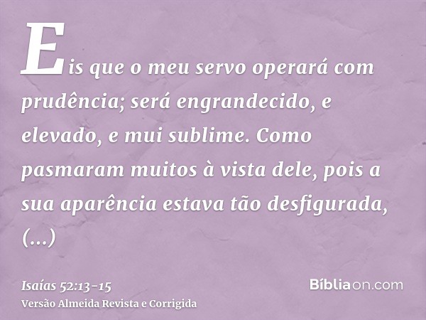 Eis que o meu servo operará com prudência; será engrandecido, e elevado, e mui sublime.Como pasmaram muitos à vista dele, pois a sua aparência estava tão desfig