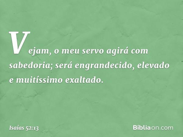 Vejam, o meu servo agirá
com sabedoria;
será engrandecido, elevado
e muitíssimo exaltado. -- Isaías 52:13