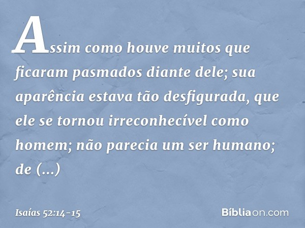 Assim como houve muitos
que ficaram pasmados diante dele;
sua aparência estava tão desfigurada,
que ele se tornou irreconhecível como homem;
não parecia um ser 