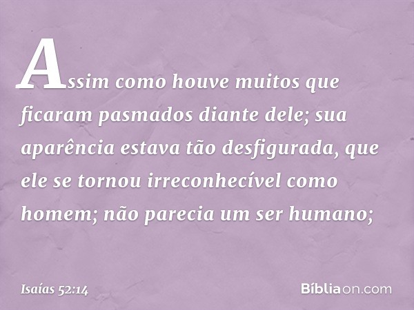 Assim como houve muitos
que ficaram pasmados diante dele;
sua aparência estava tão desfigurada,
que ele se tornou irreconhecível como homem;
não parecia um ser 