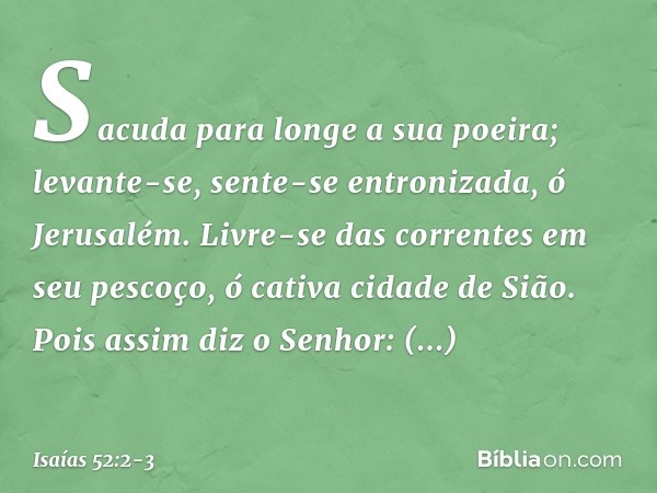 Sacuda para longe a sua poeira;
levante-se, sente-se entronizada,
ó Jerusalém.
Livre-se das correntes em seu pescoço,
ó cativa cidade de Sião. Pois assim diz o