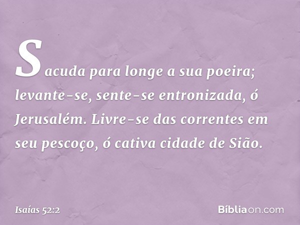 Sacuda para longe a sua poeira;
levante-se, sente-se entronizada,
ó Jerusalém.
Livre-se das correntes em seu pescoço,
ó cativa cidade de Sião. -- Isaías 52:2