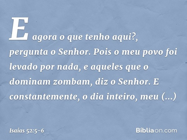 "E agora o que tenho aqui?",
pergunta o Senhor.
"Pois o meu povo foi levado
por nada,
e aqueles que o dominam zombam",
diz o Senhor.
"E constantemente,
o dia in