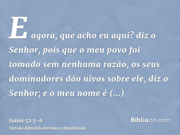 E agora, que acho eu aqui? diz o Senhor, pois que o meu povo foi tomado sem nenhuma razão, os seus dominadores dão uivos sobre ele, diz o Senhor; e o meu nome é