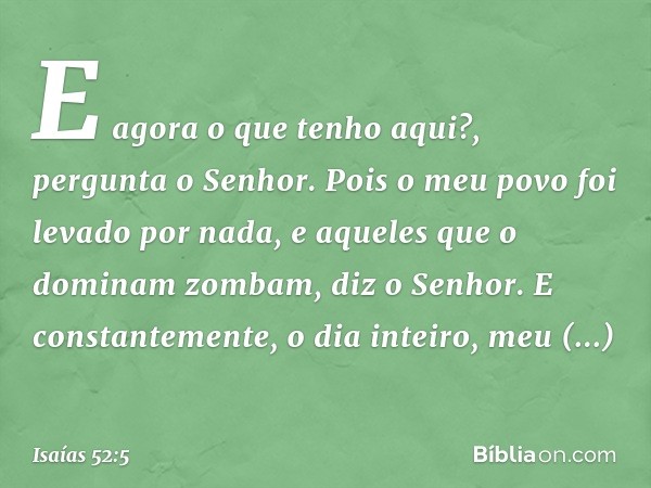 "E agora o que tenho aqui?",
pergunta o Senhor.
"Pois o meu povo foi levado
por nada,
e aqueles que o dominam zombam",
diz o Senhor.
"E constantemente,
o dia in