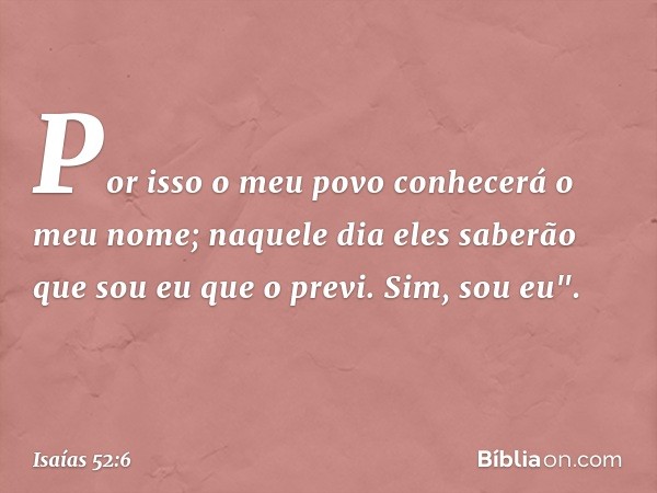 Por isso o meu povo
conhecerá o meu nome;
naquele dia eles saberão
que sou eu que o previ.
Sim, sou eu". -- Isaías 52:6