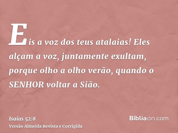 Eis a voz dos teus atalaias! Eles alçam a voz, juntamente exultam, porque olho a olho verão, quando o SENHOR voltar a Sião.