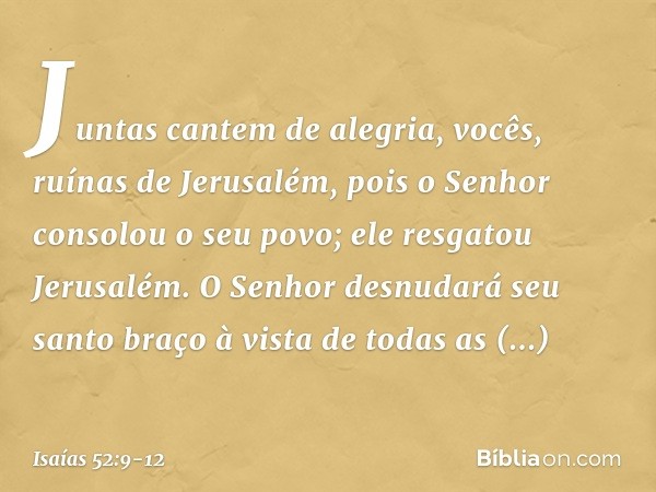 Juntas cantem de alegria,
vocês, ruínas de Jerusalém,
pois o Senhor consolou o seu povo;
ele resgatou Jerusalém. O Senhor desnudará seu santo braço
à vista de t