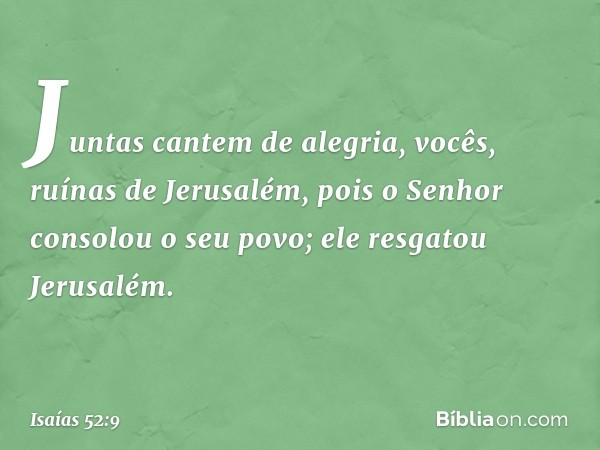 Juntas cantem de alegria,
vocês, ruínas de Jerusalém,
pois o Senhor consolou o seu povo;
ele resgatou Jerusalém. -- Isaías 52:9