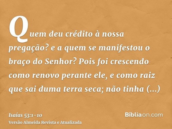 Quem deu crédito à nossa pregação? e a quem se manifestou o braço do Senhor?Pois foi crescendo como renovo perante ele, e como raiz que sai duma terra seca; não