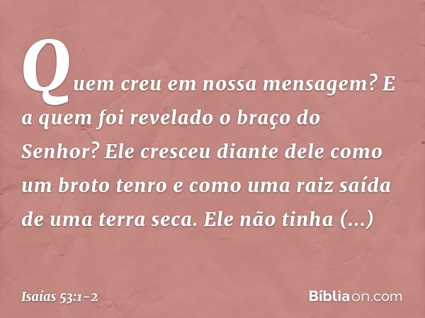 Quem creu em nossa mensagem?
E a quem foi revelado o braço do Senhor? Ele cresceu diante dele
como um broto tenro
e como uma raiz saída de uma terra seca.
Ele n