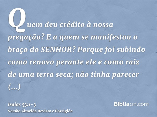 Quem deu crédito à nossa pregação? E a quem se manifestou o braço do SENHOR?Porque foi subindo como renovo perante ele e como raiz de uma terra seca; não tinha 