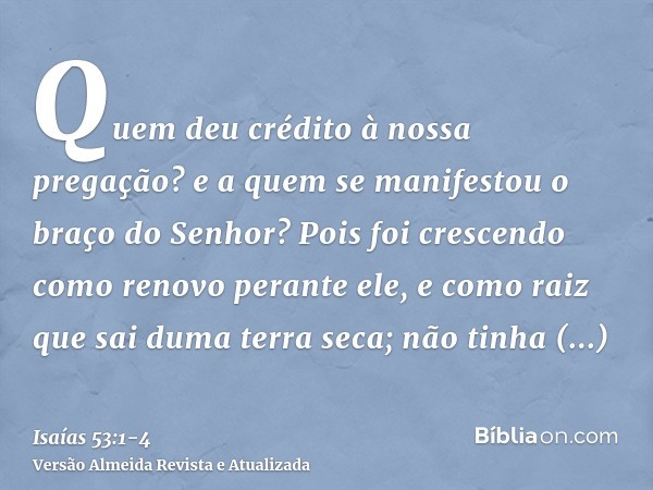 Quem deu crédito à nossa pregação? e a quem se manifestou o braço do Senhor?Pois foi crescendo como renovo perante ele, e como raiz que sai duma terra seca; não