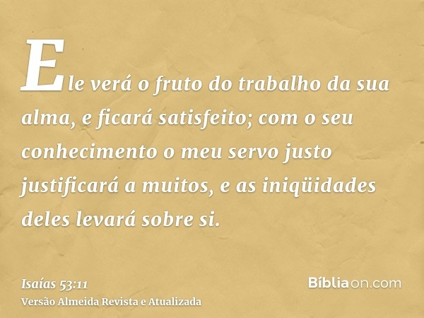 Ele verá o fruto do trabalho da sua alma, e ficará satisfeito; com o seu conhecimento o meu servo justo justificará a muitos, e as iniqüidades deles levará sobr