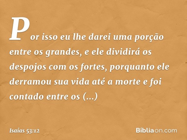 Por isso eu lhe darei uma porção
entre os grandes,
e ele dividirá os despojos com os fortes,
porquanto ele derramou sua vida
até a morte
e foi contado entre os 