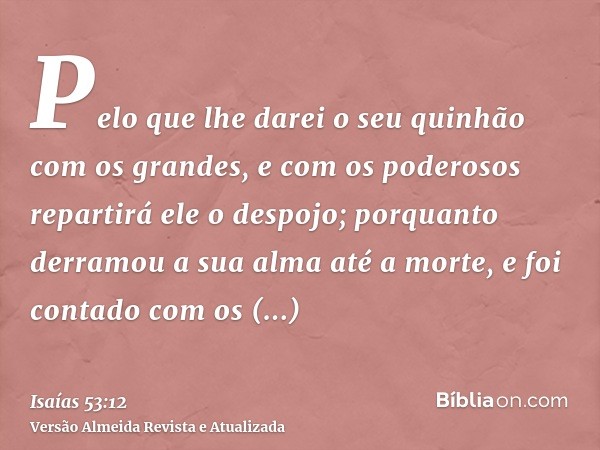 Pelo que lhe darei o seu quinhão com os grandes, e com os poderosos repartirá ele o despojo; porquanto derramou a sua alma até a morte, e foi contado com os tra