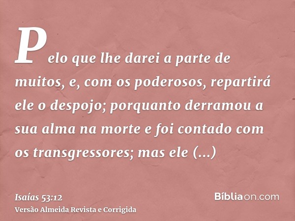 Pelo que lhe darei a parte de muitos, e, com os poderosos, repartirá ele o despojo; porquanto derramou a sua alma na morte e foi contado com os transgressores; 