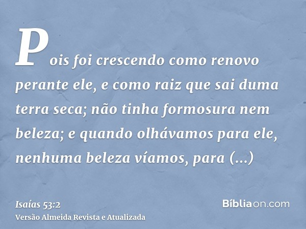 Pois foi crescendo como renovo perante ele, e como raiz que sai duma terra seca; não tinha formosura nem beleza; e quando olhávamos para ele, nenhuma beleza vía