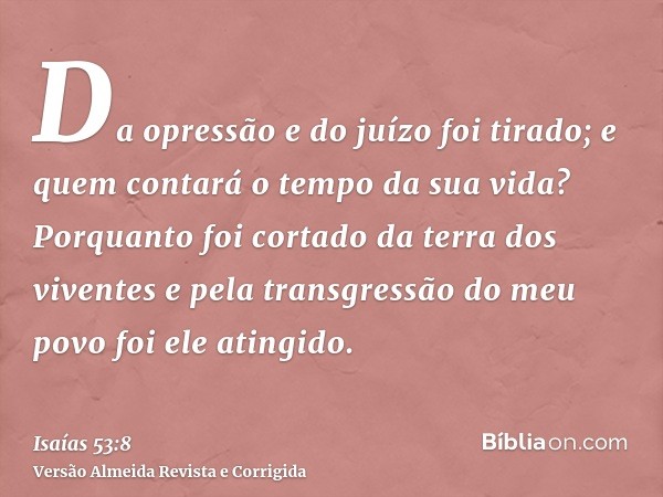 Da opressão e do juízo foi tirado; e quem contará o tempo da sua vida? Porquanto foi cortado da terra dos viventes e pela transgressão do meu povo foi ele ating