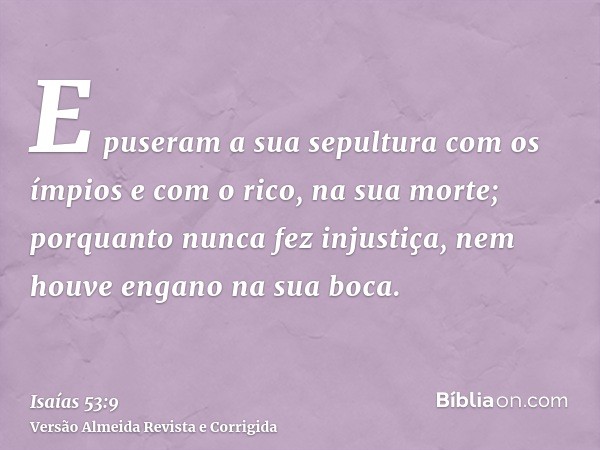 E puseram a sua sepultura com os ímpios e com o rico, na sua morte; porquanto nunca fez injustiça, nem houve engano na sua boca.