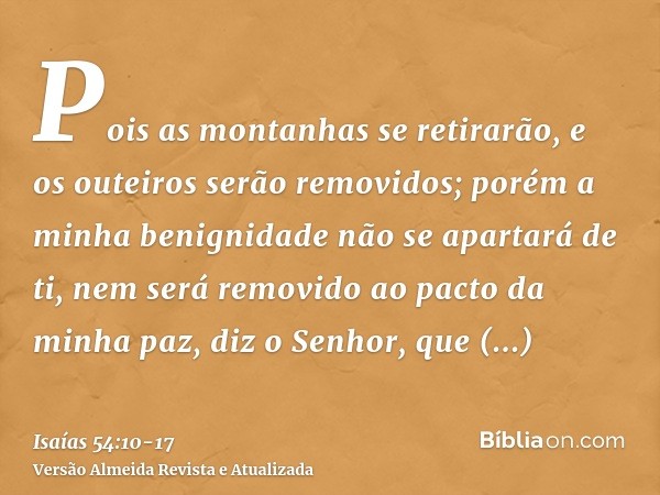 Pois as montanhas se retirarão, e os outeiros serão removidos; porém a minha benignidade não se apartará de ti, nem será removido ao pacto da minha paz, diz o S