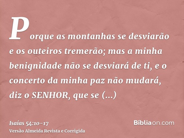 Porque as montanhas se desviarão e os outeiros tremerão; mas a minha benignidade não se desviará de ti, e o concerto da minha paz não mudará, diz o SENHOR, que 