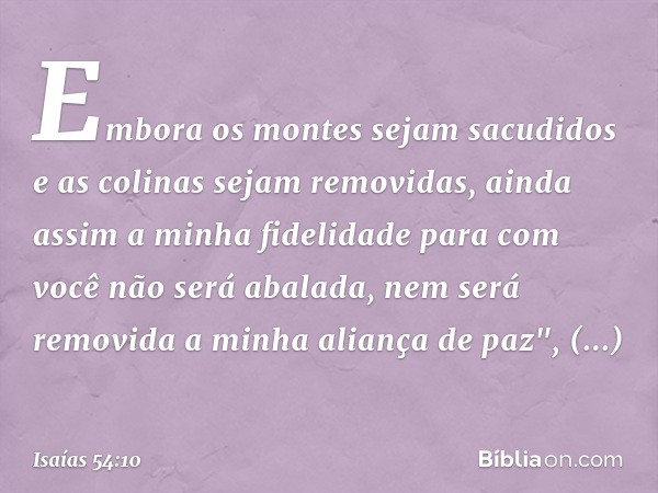 Embora os montes sejam sacudidos
e as colinas sejam removidas,
ainda assim a minha fidelidade
para com você não será abalada,
nem será removida
a minha aliança 