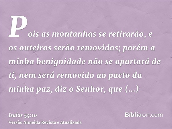 Pois as montanhas se retirarão, e os outeiros serão removidos; porém a minha benignidade não se apartará de ti, nem será removido ao pacto da minha paz, diz o S