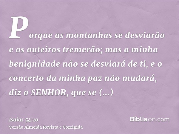 Porque as montanhas se desviarão e os outeiros tremerão; mas a minha benignidade não se desviará de ti, e o concerto da minha paz não mudará, diz o SENHOR, que 