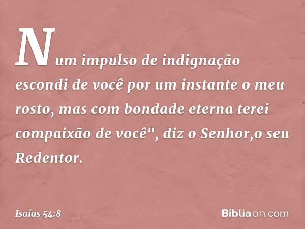 Num impulso de indignação
escondi de você por um instante
o meu rosto,
mas com bondade eterna
terei compaixão de você",
diz o Senhor,o seu Redentor. -- Isaías 5