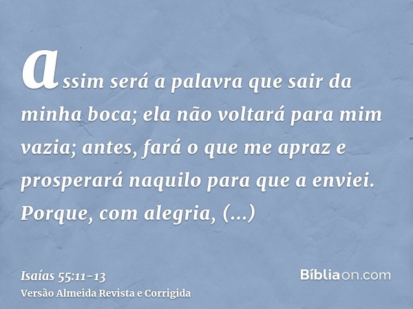 assim será a palavra que sair da minha boca; ela não voltará para mim vazia; antes, fará o que me apraz e prosperará naquilo para que a enviei.Porque, com alegr