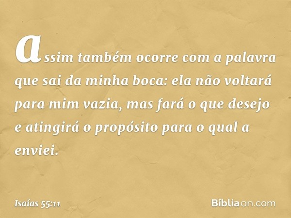 assim também ocorre com a palavra
que sai da minha boca:
ela não voltará para mim vazia,
mas fará o que desejo
e atingirá o propósito para o qual a envi­ei. -- 