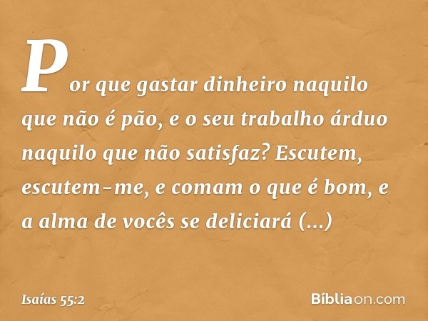 Por que gastar dinheiro
naquilo que não é pão,
e o seu trabalho árduo
naquilo que não satisfaz?
Escutem, escutem-me,
e comam o que é bom,
e a alma de vocês se d