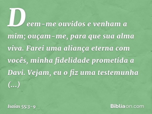 Deem-me ouvidos e venham a mim;
ouçam-me, para que sua alma viva.
Farei uma aliança eterna com vocês,
minha fidelidade prometida a Davi. Vejam, eu o fiz
uma tes