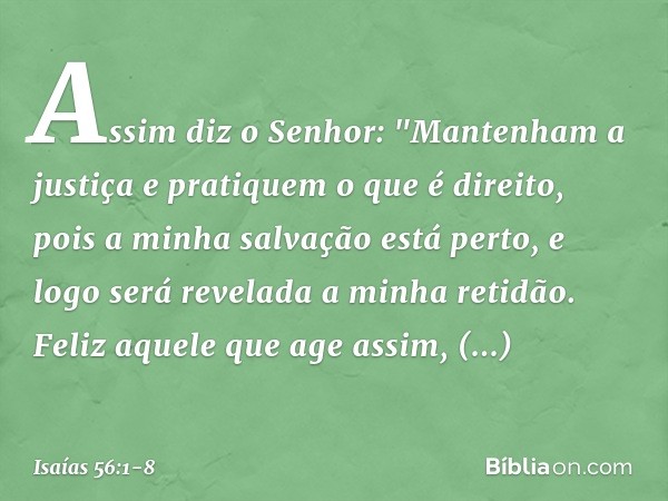 Assim diz o Senhor:
"Mantenham a justiça
e pratiquem o que é direito,
pois a minha salvação está perto,
e logo será revelada a minha retidão. Feliz aquele que a