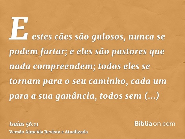 E estes cães são gulosos, nunca se podem fartar; e eles são pastores que nada compreendem; todos eles se tornam para o seu caminho, cada um para a sua ganância,