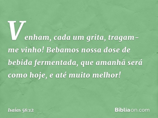 "Venham", cada um grita,
"tragam-me vinho!
Bebamos nossa dose
de bebida fermentada,
que amanhã será como hoje,
e até muito melhor!" -- Isaías 56:12