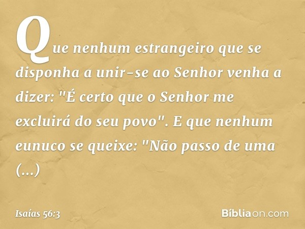 Que nenhum estrangeiro
que se disponha a unir-se ao Senhor
venha a dizer:
"É certo que o Senhor
me excluirá do seu povo".
E que nenhum eunuco se queixe:
"Não pa