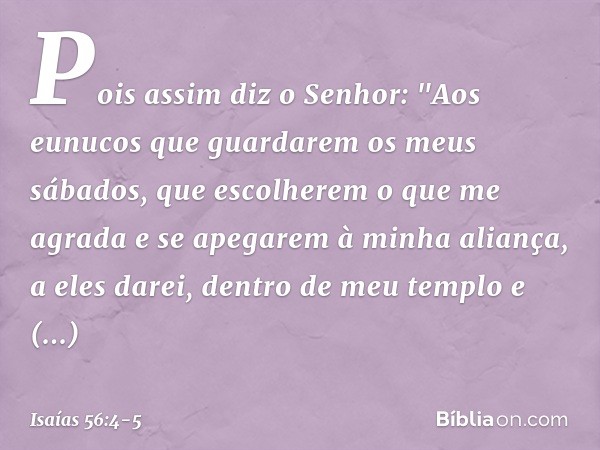 Pois assim diz o Senhor:
"Aos eunucos que guardarem
os meus sábados,
que escolherem o que me agrada
e se apegarem à minha aliança, a eles darei, dentro de meu t