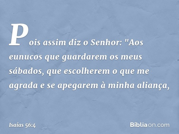 Pois assim diz o Senhor:
"Aos eunucos que guardarem
os meus sábados,
que escolherem o que me agrada
e se apegarem à minha aliança, -- Isaías 56:4