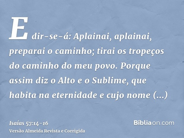 E dir-se-á: Aplainai, aplainai, preparai o caminho; tirai os tropeços do caminho do meu povo.Porque assim diz o Alto e o Sublime, que habita na eternidade e cuj