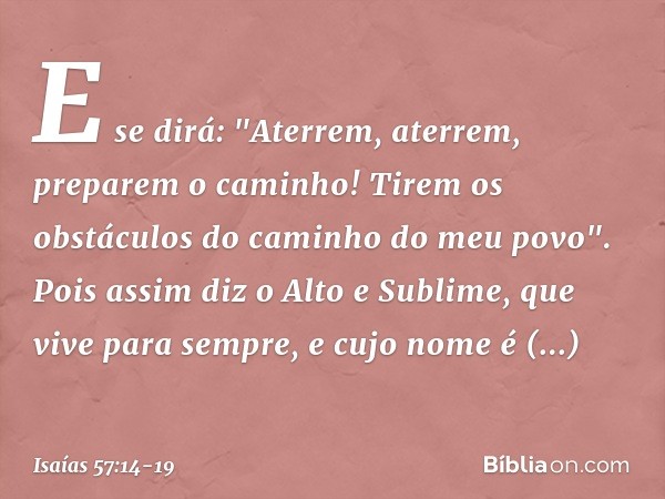 E se dirá:
"Aterrem, aterrem, preparem o caminho!
Tirem os obstáculos do caminho do meu povo". Pois assim diz o Alto e Sublime,
que vive para sempre,
e cujo nom