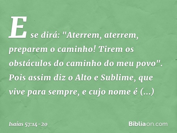 E se dirá:
"Aterrem, aterrem, preparem o caminho!
Tirem os obstáculos do caminho do meu povo". Pois assim diz o Alto e Sublime,
que vive para sempre,
e cujo nom