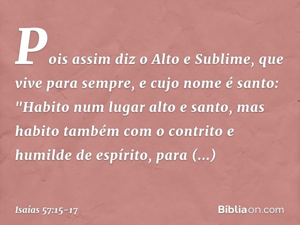 Pois assim diz o Alto e Sublime,
que vive para sempre,
e cujo nome é santo:
"Habito num lugar alto e santo,
mas habito também com o contrito
e humilde de espíri