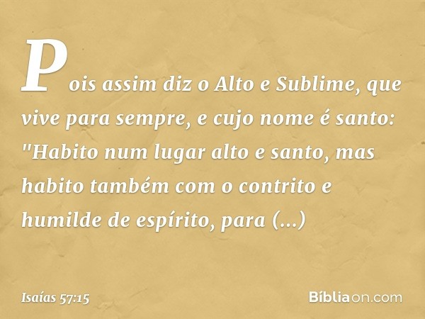 Pois assim diz o Alto e Sublime,
que vive para sempre,
e cujo nome é santo:
"Habito num lugar alto e santo,
mas habito também com o contrito
e humilde de espíri